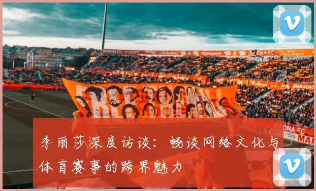 李丽莎深度访谈：畅谈网络文化与体育赛事的跨界魅力