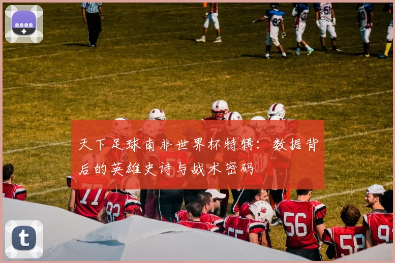 天下足球南非世界杯特辑：数据背后的英雄史诗与战术密码