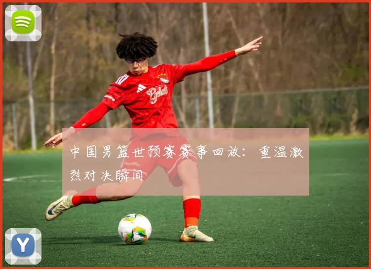 中国男篮世预赛赛事回放：重温激烈对决瞬间