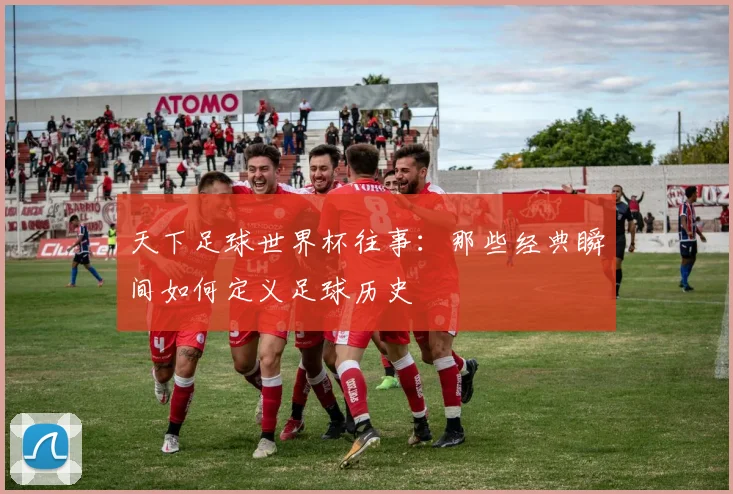 天下足球世界杯往事：那些经典瞬间如何定义足球历史
