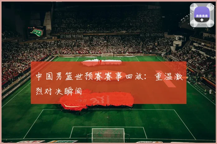中国男篮世预赛赛事回放：重温激烈对决瞬间