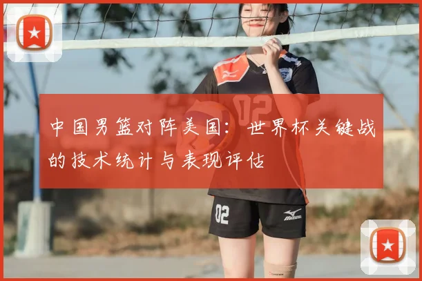 中国男篮对阵美国：世界杯关键战的技术统计与表现评估