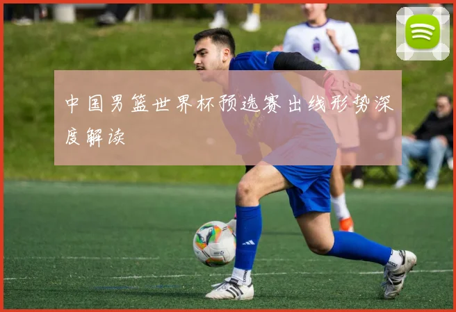 中国男篮世界杯预选赛出线形势深度解读