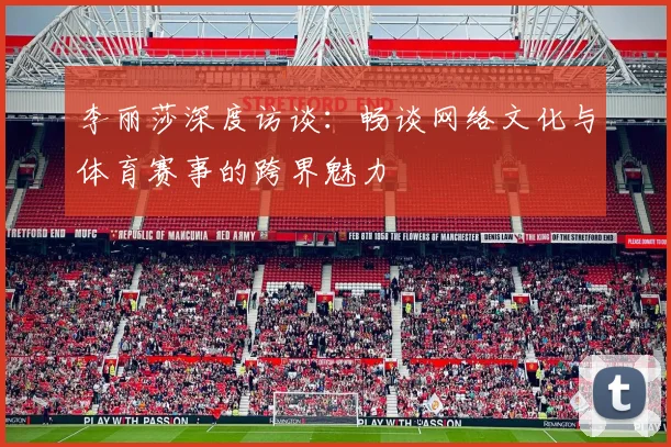 李丽莎深度访谈：畅谈网络文化与体育赛事的跨界魅力