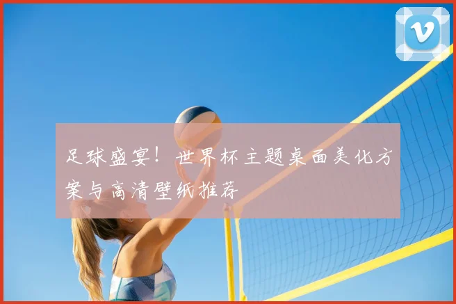 足球盛宴！世界杯主题桌面美化方案与高清壁纸推荐