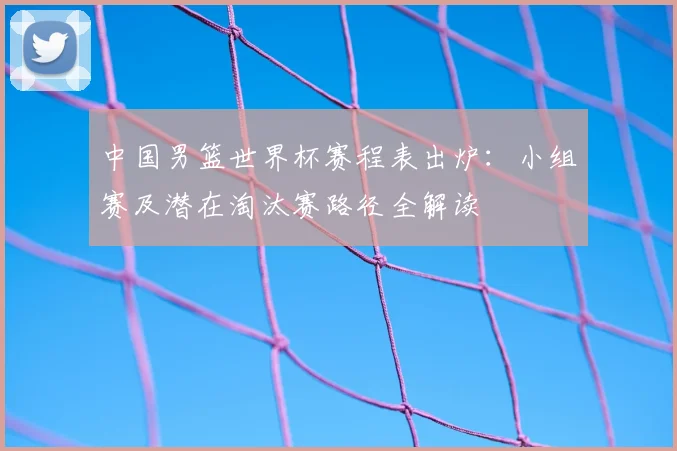 中国男篮世界杯赛程表出炉：小组赛及潜在淘汰赛路径全解读